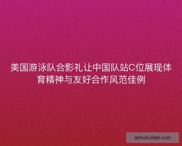 美国游泳队合影礼让中国队站C位展现体育精神与友好合作风范佳例