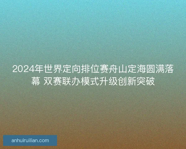 2024年世界定向排位赛舟山定海圆满落幕 双赛联办模式升级创新突破