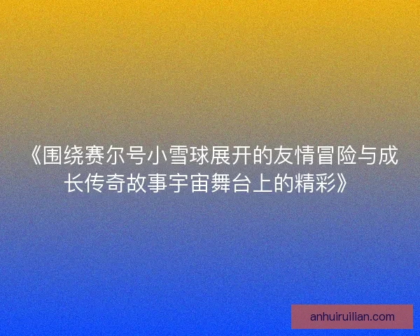 《围绕赛尔号小雪球展开的友情冒险与成长传奇故事宇宙舞台上的精彩》
