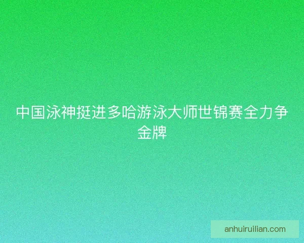 中国泳神挺进多哈游泳大师世锦赛全力争金牌