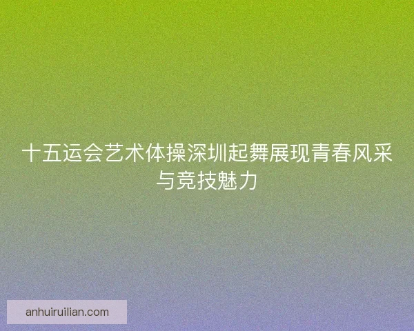 十五运会艺术体操深圳起舞展现青春风采与竞技魅力