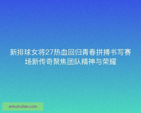 新排球女将27热血回归青春拼搏书写赛场新传奇聚焦团队精神与荣耀
