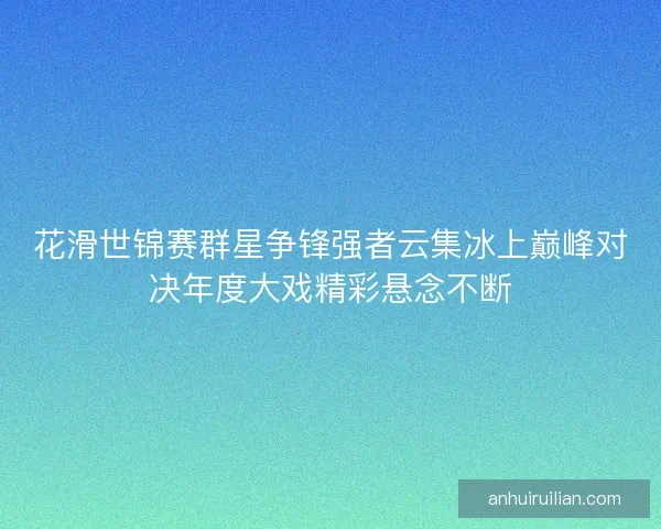 花滑世锦赛群星争锋强者云集冰上巅峰对决年度大戏精彩悬念不断