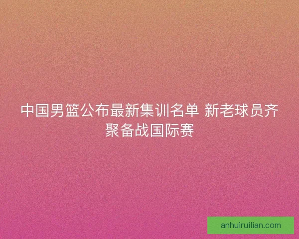中国男篮公布最新集训名单 新老球员齐聚备战国际赛