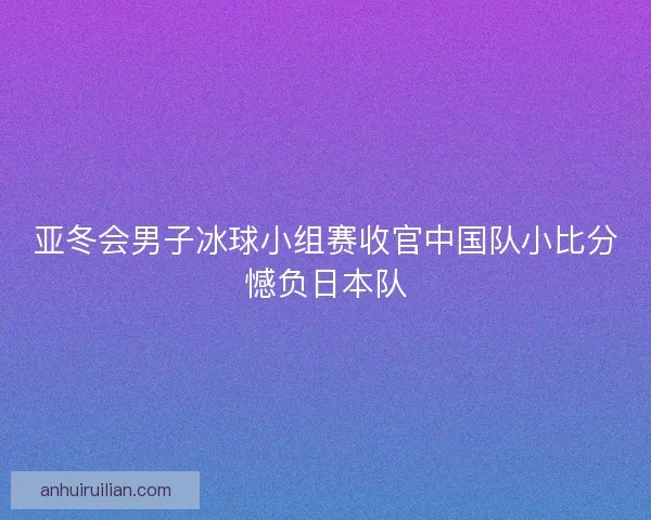亚冬会男子冰球小组赛收官中国队小比分憾负日本队