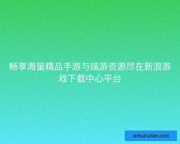 畅享海量精品手游与端游资源尽在新浪游戏下载中心平台