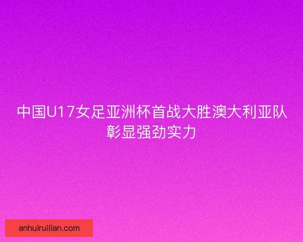 中国U17女足亚洲杯首战大胜澳大利亚队彰显强劲实力