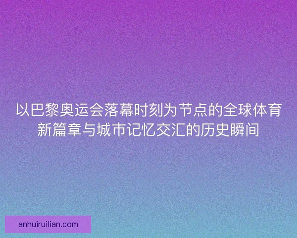 以巴黎奥运会落幕时刻为节点的全球体育新篇章与城市记忆交汇的历史瞬间