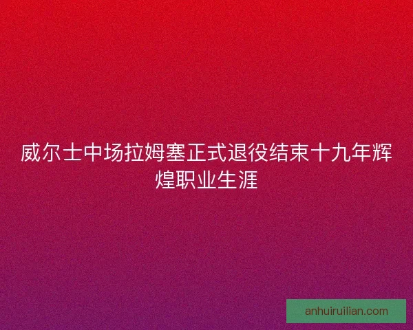 威尔士中场拉姆塞正式退役结束十九年辉煌职业生涯