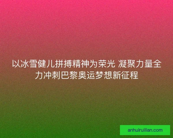 以冰雪健儿拼搏精神为荣光 凝聚力量全力冲刺巴黎奥运梦想新征程