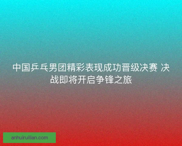 中国乒乓男团精彩表现成功晋级决赛 决战即将开启争锋之旅