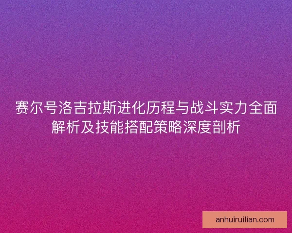 赛尔号洛吉拉斯进化历程与战斗实力全面解析及技能搭配策略深度剖析