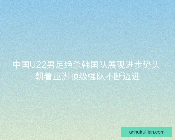 中国U22男足绝杀韩国队展现进步势头 朝着亚洲顶级强队不断迈进