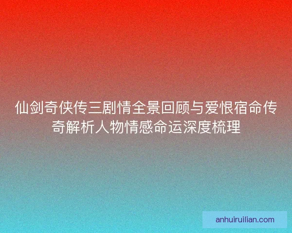仙剑奇侠传三剧情全景回顾与爱恨宿命传奇解析人物情感命运深度梳理