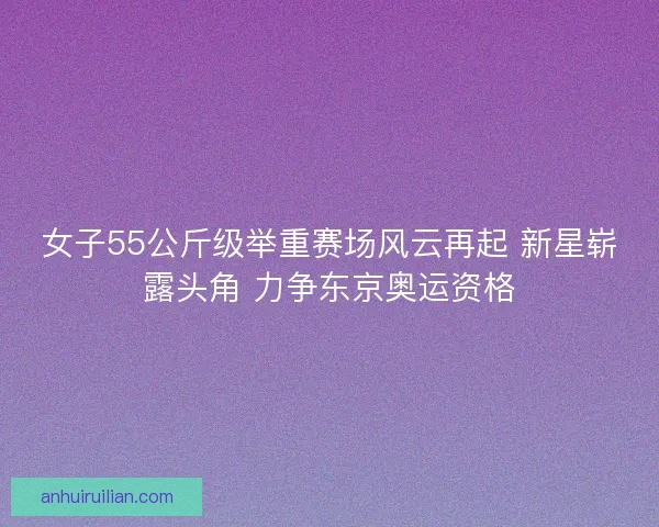 女子55公斤级举重赛场风云再起 新星崭露头角 力争东京奥运资格