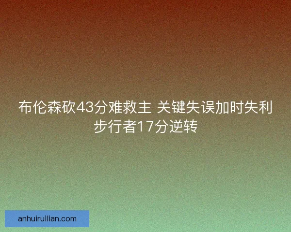 布伦森砍43分难救主 关键失误加时失利步行者17分逆转 布伦森砍43分难救主 关键失误加时失利步行者17分逆转
