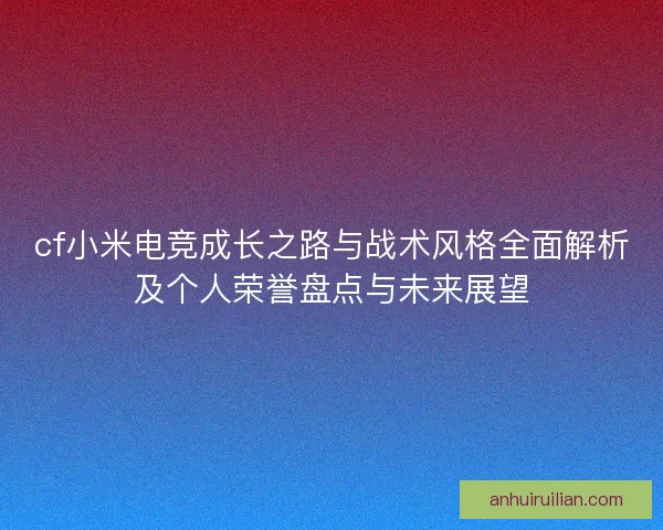 cf小米电竞成长之路与战术风格全面解析及个人荣誉盘点与未来展望