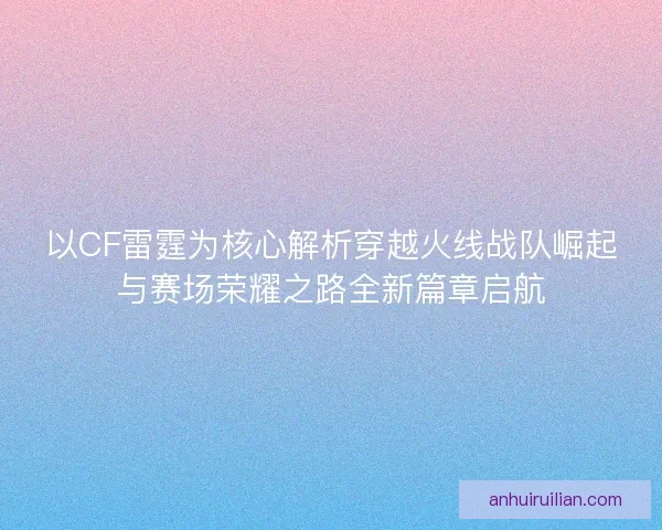 以CF雷霆为核心解析穿越火线战队崛起与赛场荣耀之路全新篇章启航